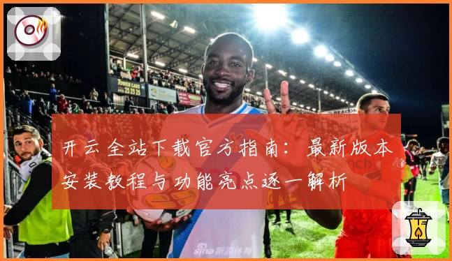 开云全站下载官方指南：最新版本安装教程与功能亮点逐一解析