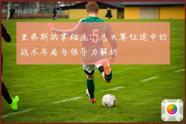里弗斯执掌雄鹿：总决赛征途中的战术布局与领导力解析