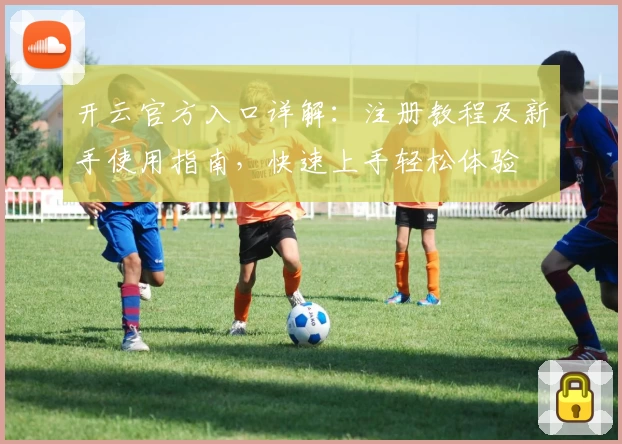 开云官方入口详解：注册教程及新手使用指南，快速上手轻松体验
