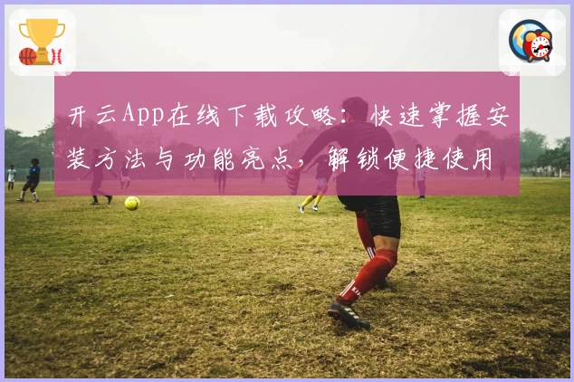 开云App在线下载攻略：快速掌握安装方法与功能亮点，解锁便捷使用体验