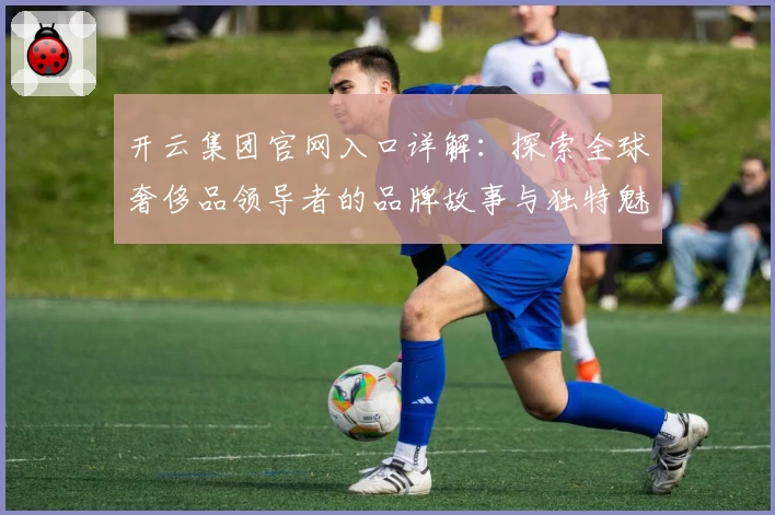 开云集团官网入口详解：探索全球奢侈品领导者的品牌故事与独特魅力