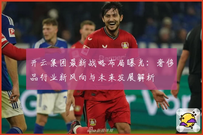 开云集团最新战略布局曝光：奢侈品行业新风向与未来发展解析