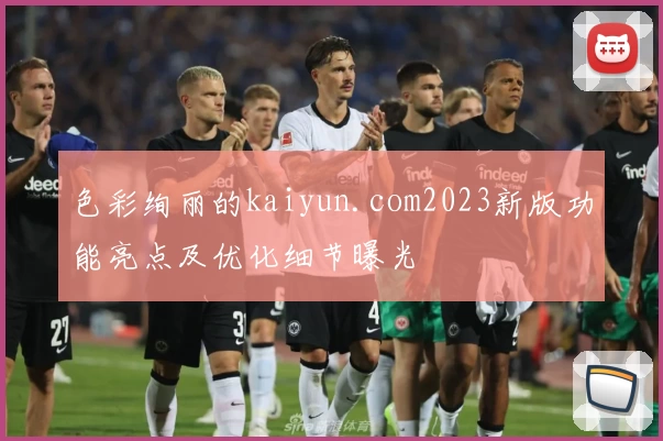色彩绚丽的kaiyun.com2023新版功能亮点及优化细节曝光