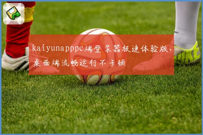 kaiyunapppc端登录器极速体验版，桌面端流畅运行不卡顿