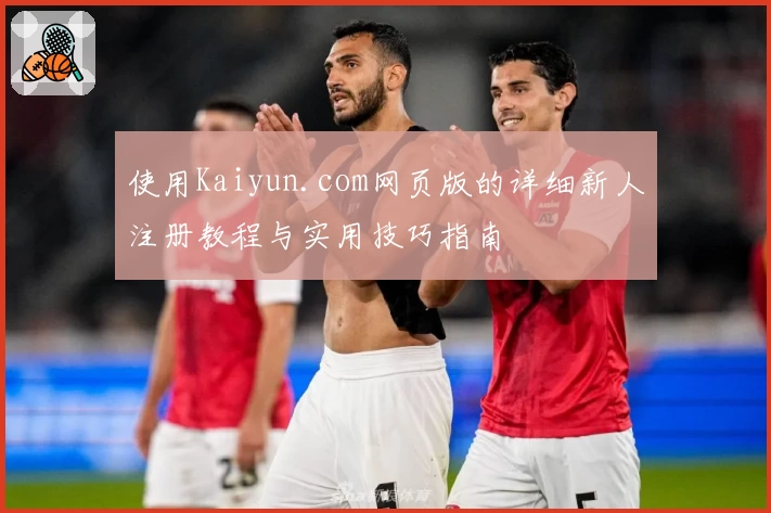 使用Kaiyun.com网页版的详细新人注册教程与实用技巧指南