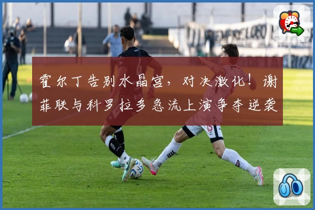 霍尔丁告别水晶宫，对决激化！谢菲联与科罗拉多急流上演争夺逆袭