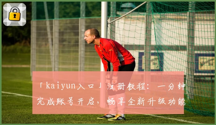 「kaiyun入口」注册教程：一分钟完成账号开启，畅享全新升级功能亮点