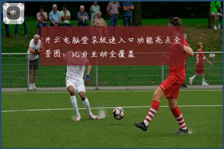 开云电脑登录极速入口功能亮点全景图,比分互动全覆盖