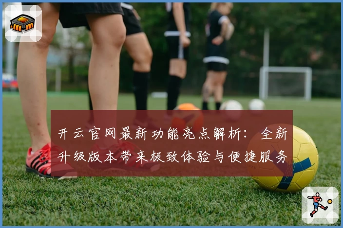 开云官网最新功能亮点解析：全新升级版本带来极致体验与便捷服务