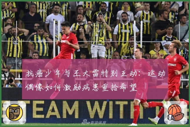 抗癌少年与王大雷特别互动:运动偶像如何激励病患重拾希望