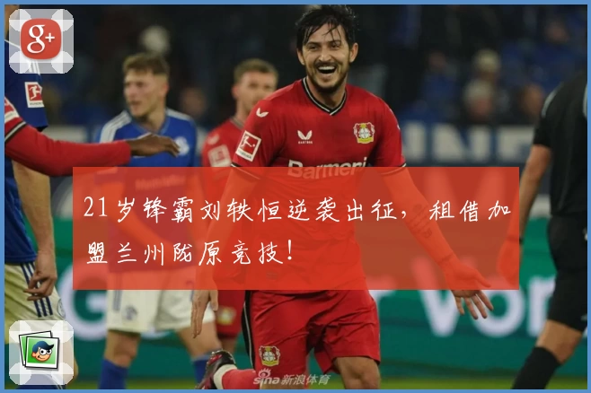 21岁锋霸刘轶恒逆袭出征，租借加盟兰州陇原竞技！