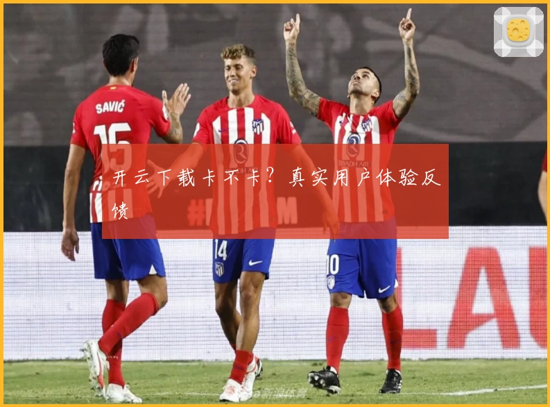 开云下载卡不卡？真实用户体验反馈